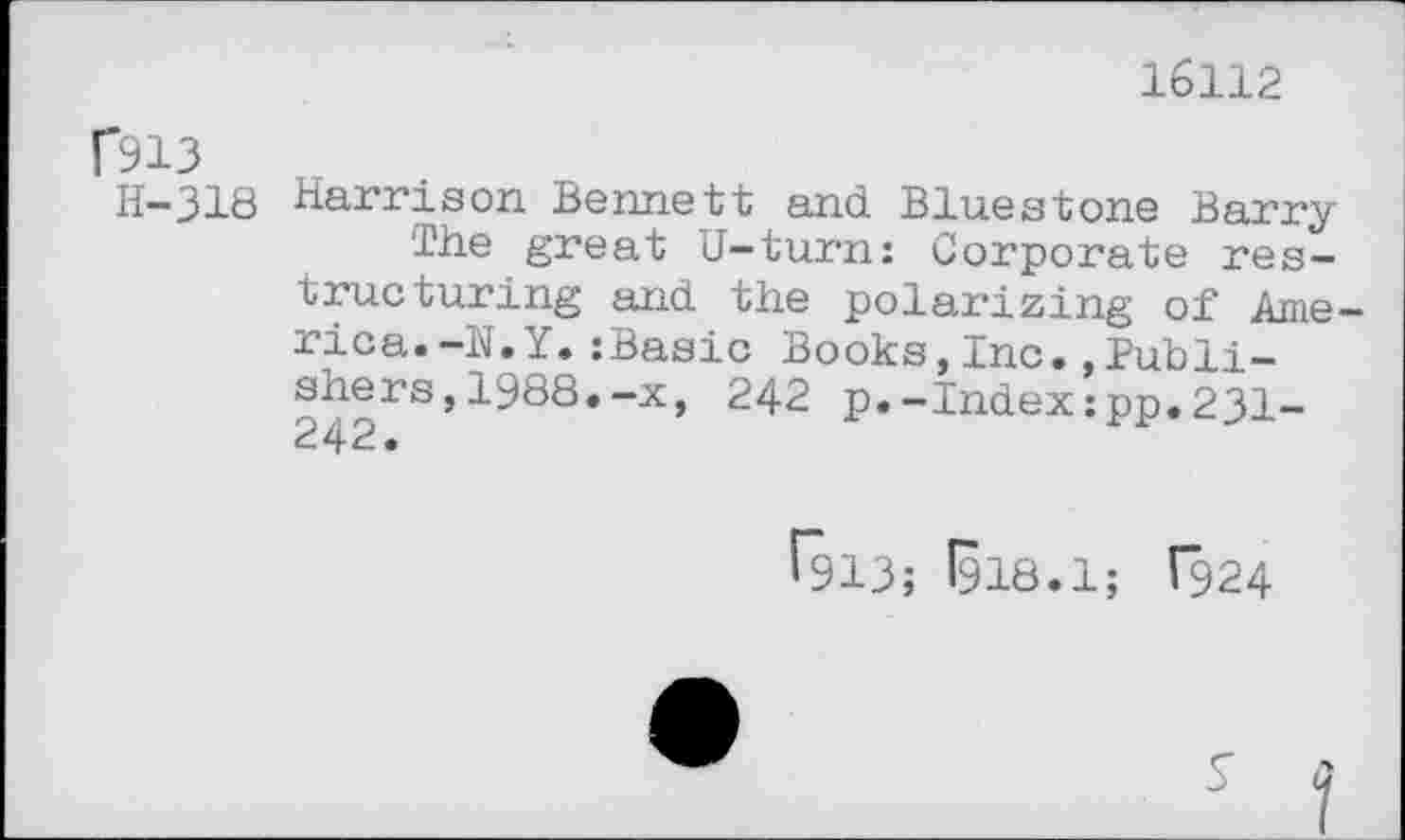 ﻿16112
rsi3
H-318
Harrison Bennett and Bluestone Ber-ry
The great U-turn: Corporate restructuring and the polarizing of Ame rica.-N.Y.:Basic Books,Inc..Publishers ,1988.-x, 242 p.-Index:pp.231-
^913; 1918.1; T924